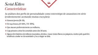 “
Serial Killers
Características
As análises dos perfis de personalidade como estereótipo de assassinos em série
(evidentemente aceitando muitas exceções):
 Homensjovens (18-39),
 Deraçabranca,(H-84%/M-89%),
 Queatacam preferentemente asmulheres,
 Cujoprimeirocrimefoicometido antes dos30anos.
 Algunstêmhistórico deinfânciatraumática,devidaa maus-tratos físicosoupsíquicos, motivopeloqualtêm
tendência aisolar-se dasociedade e/ouavingar-sedela.
 