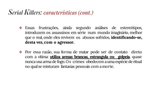  Essas frustrações, ainda segundo análises de estereótipos,
introduzem os assassinos em série num mundo imaginário, melhor
que o real, onde eles revivem os abusos sofridos, identificando-se,
desta vez, com o agressor.
 Por essa razão, sua forma de matar pode ser de contato direto
com a vítima: utiliza armas brancas, estrangula ou golpeia, quase
nuncausa arma de fogo.Os crimes obedecem aumaespéciederitual
no qualse misturam fantasias pessoais com amorte.
Serial Killers: características (cont.)
 