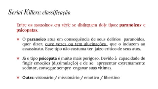 Entre os assassinos em série se distinguem dois tipos: paranoicos e
psicopatas.
 O paranoico atua em consequência de seus delírios paranoides,
quer dizer, ouve vozes ou tem alucinações que o induzem ao
assassinato. Esse tipo não costuma ter juízo crítico de seus atos.
 Já o tipo psicopata é muito mais perigoso. Devido à capacidade de
fingir emoções (dissimulação) e de se apresentar extremamente
sedutor, consegue sempre enganar suas vítimas.
 Outra: visionário / missionário / emotivo / libertino
Serial Killers: classificação
 