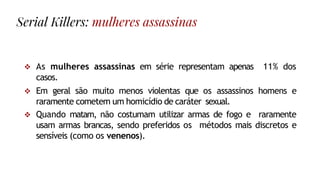 As mulheres assassinas em série representam apenas 11% dos
casos.
 Em geral são muito menos violentas que os assassinos homens e
raramente cometem um homicídio de caráter sexual.
 Quando matam, não costumam utilizar armas de fogo e raramente
usam armas brancas, sendo preferidos os métodos mais discretos e
sensíveis (como os venenos).
Serial Killers: mulheres assassinas
 