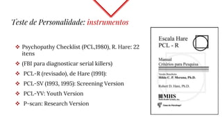 Teste de Personalidade: instrumentos
 Psychopathy Checklist (PCL,1980), R. Hare: 22
itens
 (FBI para diagnosticar serial killers)
 PCL-R (revisado), de Hare (1991):
 PCL-SV (1993, 1995): Screening Version
 PCL-YV: Youth Version
 P-scan: Research Version
 