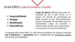  Imputabilidade
 Punição
 Reabilitação
 Reincidência
Serial Killers: aspectos jurídicos e desafios
Artigo 26, §único, CP:“[a] pena pode ser
reduzida de um a dois terços, se o
agente, em virtude de perturbação de
saúde mental ou por desenvolvimento
mental incompleto ou retardado não era
inteiramente capaz de entender o
caráter ilícito do fato ou de determinar-
se de acordo com esse entendimento”.
A cognição dos serial killers, se não forem portadores de doenças mentais,
não é deficiente e a psicopatia não é considerada um transtorno mental,
mas sim de personalidade.
 