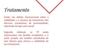 Tratamento
Existe um debate internacional sobre a
viabilidade e o alcance do tratamento dos
diversos transtornos de personalidade,
sobretudo do tipo anti-social.
Segundo Adshead, os TP ainda
representam um desafio terapêutico e o
autor propõe um modelo constituído de
sete fatores para checar a viabilidade de
seu tratamento
 