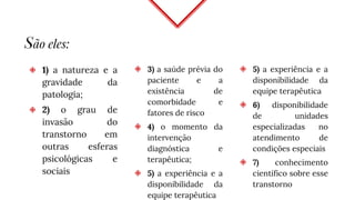 São eles:
◈ 1) a natureza e a
gravidade da
patologia;
◈ 2) o grau de
invasão do
transtorno em
outras esferas
psicológicas e
sociais
◈ 3) a saúde prévia do
paciente e a
existência de
comorbidade e
fatores de risco
◈ 4) o momento da
intervenção
diagnóstica e
terapêutica;
◈ 5) a experiência e a
disponibilidade da
equipe terapêutica
◈ 5) a experiência e a
disponibilidade da
equipe terapêutica
◈ 6) disponibilidade
de unidades
especializadas no
atendimento de
condições especiais
◈ 7) conhecimento
científico sobre esse
transtorno
 