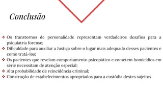 Conclusão
 Os transtornos de personalidade representam verdadeiros desafios para a
psiquiatria forense;
 Dificuldade para auxiliar a Justiça sobre o lugar mais adequado desses pacientes e
como tratá-los;
 Os pacientes que revelam comportamento psicopático e cometem homicídios em
série necessitam de atenção especial;
 Alta probabilidade de reincidência criminal;
 Construção de estabelecimentos apropriados para a custódia destes sujeitos
 