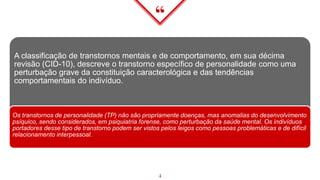 “
A classificação de transtornos mentais e de comportamento, em sua décima
revisão (CID-10), descreve o transtorno específico de personalidade como uma
perturbação grave da constituição caracterológica e das tendências
comportamentais do indivíduo.
Os transtornos de personalidade (TP) não são propriamente doenças, mas anomalias do desenvolvimento
psíquico, sendo considerados, em psiquiatria forense, como perturbação da saúde mental. Os indivíduos
portadores desse tipo de transtorno podem ser vistos pelos leigos como pessoas problemáticas e de difícil
relacionamento interpessoal.
4
 