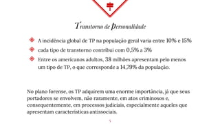 Transtorno de personalidade
◈ A incidência global de TP na população geral varia entre 10% e 15%
◈ cada tipo de transtorno contribui com 0,5% a 3%
◈ Entre os americanos adultos, 38 milhões apresentam pelo menos
um tipo de TP, o que corresponde a 14,79% da população.
No plano forense, os TP adquirem uma enorme importância, já que seus
portadores se envolvem, não raramente, em atos criminosos e,
consequentemente, em processos judiciais, especialmente aqueles que
apresentam características antissociais.
5
 