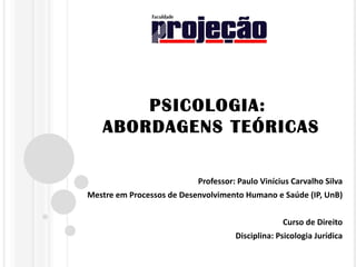 PSICOLOGIA:
   ABORDAGENS TEÓRICAS

                           Professor: Paulo Vinícius Carvalho Silva
Mestre em Processos de Desenvolvimento Humano e Saúde (IP, UnB)


                                                  Curso de Direito
                                     Disciplina: Psicologia Jurídica
 