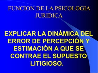 FUNCION DE LA PSICOLOGIA
JURIDICA
EXPLICAR LA DINÁMICA DEL
ERROR DE PERCEPCIÓN Y
ESTIMACIÓN A QUE SE
CONTRAE EL SUPUESTO
LITIGIOSO.
 