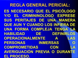 REGLA GENERAL PERICIAL:
ES NECESARIO QUE EL PSICÓLOGO
Y/O EL CRIMININOLOGO EXPRESE
SUS PERITAJES DE UNA MANERA
QUE AUN Y CUANDO LOS INFIERA DE
UNA FORMA COMPLEJA TENGA LA
HABILIDAD DE DEFINIRLOS
OPERACIONALMENTE A LAS
PERSONAS INMERSAS O
COMPROMETIDAS CON LA
AVERIGUACIÓN PREVIA O DURANTE
EL PROCESO.
 