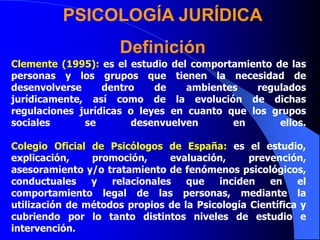 PSICOLOGÍA JURÍDICA
Definición
Clemente (1995): es el estudio del comportamiento de las
personas y los grupos que tienen la necesidad de
desenvolverse dentro de ambientes regulados
jurídicamente, así como de la evolución de dichas
regulaciones jurídicas o leyes en cuanto que los grupos
sociales se desenvuelven en ellos.
Colegio Oficial de Psicólogos de España: es el estudio,
explicación, promoción, evaluación, prevención,
asesoramiento y/o tratamiento de fenómenos psicológicos,
conductuales y relacionales que inciden en el
comportamiento legal de las personas, mediante la
utilización de métodos propios de la Psicología Científica y
cubriendo por lo tanto distintos niveles de estudio e
intervención.
 
