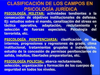 PSICOLOGÍA MILITAR: actividades tendientes a la
consecución de objetivos institucionales de defensa.
Ej: estudios sobre el mando, canalización del stress en
táctica operativa, adaptación, reclutamiento y
selección de fuerzas especiales, Psicología del
terrorista, etc.
PSICOLOGÍA PENITENCIARIA: clasificación de los
internos, progresiones y regresiones de grado, clima
institucional, tratamientos grupales e individuales,
estudio de la concesión de permisos penitenciarios de
salida, indultos, libertades preparatorias, etc.
PSICOLOGÍA POLICIAL: abarca reclutamiento,
selección, organización y formación de los cuerpos de
seguridad en todos los niveles.
CLASIFICACIÓN DE LOS CAMPOS EN
PSICOLOGÍA JURÍDICA
 