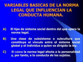 VARIABLES BASICAS DE LA NORMA
LEGAL QUE INFLUENCIAN LA
CONDUCTA HUMANA.
A) El tipo de sistema social dentro del que opera la
norma legal.
B) Una clase de subsistema o subcultura que
constituye el vínculo entre el sistema social
global y el individuo a quien va dirigida la ley.
C) El cómo la norma legal afecta a la personalidad
y, por tanto, a la conducta de los sujetos.
 