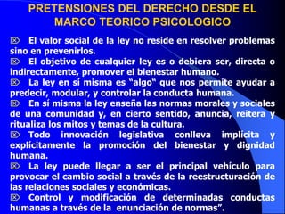 PRETENSIONES DEL DERECHO DESDE EL
MARCO TEORICO PSICOLOGICO
 El valor social de la ley no reside en resolver problemas
sino en prevenirlos.
 El objetivo de cualquier ley es o debiera ser, directa o
indirectamente, promover el bienestar humano.
 La ley en sí misma es “algo“ que nos permite ayudar a
predecir, modular, y controlar la conducta humana.
 En sí misma la ley enseña las normas morales y sociales
de una comunidad y, en cierto sentido, anuncia, reitera y
ritualiza los mitos y temas de la cultura.
 Todo innovación legislativa conlleva implícita y
explícitamente la promoción del bienestar y dignidad
humana.
 La ley puede llegar a ser el principal vehículo para
provocar el cambio social a través de la reestructuración de
las relaciones sociales y económicas.
 Control y modificación de determinadas conductas
humanas a través de la enunciación de normas”.
 