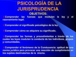 OBJETIVOS:
Comprender las fuerzas que modulan la ley y el
razonamiento legal.
Comprender el significado psicológico de la ley.
Comprender cómo se adquiere su significado.
Comprender las formas y procedimientos a través de los
cuales las leyes modulan la conducta de los individuos, grupos
y comunidades.
Comprender el fenómeno de la Conducencia: aptitud de una
norma jurídica para provocar una reacción de cumplimiento en
los sujetos destinatarios de la misma.
PSICOLOGÍA DE LA
JURISPRUDENCIA
 