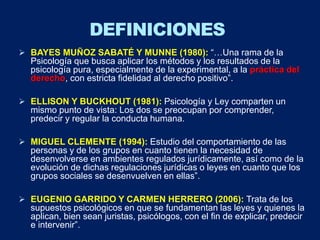  BAYES MUÑOZ SABATÉ Y MUNNE (1980): “…Una rama de la
Psicología que busca aplicar los métodos y los resultados de la
psicología pura, especialmente de la experimental, a la práctica del
derecho, con estricta fidelidad al derecho positivo”.
 ELLISON Y BUCKHOUT (1981): Psicología y Ley comparten un
mismo punto de vista: Los dos se preocupan por comprender,
predecir y regular la conducta humana.
 MIGUEL CLEMENTE (1994): Estudio del comportamiento de las
personas y de los grupos en cuanto tienen la necesidad de
desenvolverse en ambientes regulados jurídicamente, así como de la
evolución de dichas regulaciones jurídicas o leyes en cuanto que los
grupos sociales se desenvuelven en ellas”.
 EUGENIO GARRIDO Y CARMEN HERRERO (2006): Trata de los
supuestos psicológicos en que se fundamentan las leyes y quienes la
aplican, bien sean juristas, psicólogos, con el fin de explicar, predecir
e intervenir”.
DEFINICIONES
 