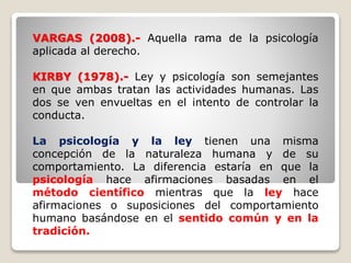 VARGAS (2008).- Aquella rama de la psicología
aplicada al derecho.
KIRBY (1978).- Ley y psicología son semejantes
en que ambas tratan las actividades humanas. Las
dos se ven envueltas en el intento de controlar la
conducta.
La psicología y la ley tienen una misma
concepción de la naturaleza humana y de su
comportamiento. La diferencia estaría en que la
psicología hace afirmaciones basadas en el
método científico mientras que la ley hace
afirmaciones o suposiciones del comportamiento
humano basándose en el sentido común y en la
tradición.
 