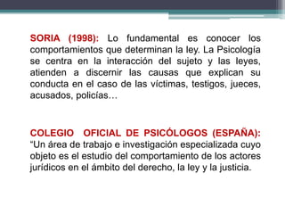 SORIA (1998): Lo fundamental es conocer los
comportamientos que determinan la ley. La Psicología
se centra en la interacción del sujeto y las leyes,
atienden a discernir las causas que explican su
conducta en el caso de las víctimas, testigos, jueces,
acusados, policías…
COLEGIO OFICIAL DE PSICÓLOGOS (ESPAÑA):
“Un área de trabajo e investigación especializada cuyo
objeto es el estudio del comportamiento de los actores
jurídicos en el ámbito del derecho, la ley y la justicia.
 