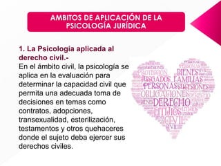 AMBITOS DE APLICACIÓN DE LA
PSICOLOGÍA JURÍDICA
1. La Psicología aplicada al
derecho civil.-
En el ámbito civil, la psicología se
aplica en la evaluación para
determinar la capacidad civil que
permita una adecuada toma de
decisiones en temas como
contratos, adopciones,
transexualidad, esterilización,
testamentos y otros quehaceres
donde el sujeto deba ejercer sus
derechos civiles.
 