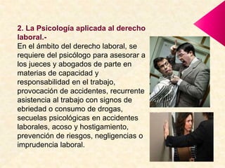 2. La Psicología aplicada al derecho
laboral.-
En el ámbito del derecho laboral, se
requiere del psicólogo para asesorar a
los jueces y abogados de parte en
materias de capacidad y
responsabilidad en el trabajo,
provocación de accidentes, recurrente
asistencia al trabajo con signos de
ebriedad o consumo de drogas,
secuelas psicológicas en accidentes
laborales, acoso y hostigamiento,
prevención de riesgos, negligencias o
imprudencia laboral.
 