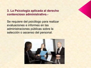 3. La Psicología aplicada al derecho
contencioso administrativo.-
Se requiere del psicólogo para realizar
evaluaciones e informes en las
administraciones públicas sobre la
selección o ascenso del personal.
 