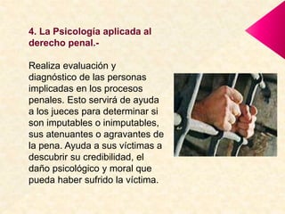 4. La Psicología aplicada al
derecho penal.-
Realiza evaluación y
diagnóstico de las personas
implicadas en los procesos
penales. Esto servirá de ayuda
a los jueces para determinar si
son imputables o inimputables,
sus atenuantes o agravantes de
la pena. Ayuda a sus víctimas a
descubrir su credibilidad, el
daño psicológico y moral que
pueda haber sufrido la víctima.
 