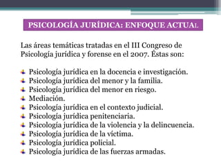 PSICOLOGÍA JURÍDICA: ENFOQUE ACTUAL
Las áreas temáticas tratadas en el III Congreso de
Psicología jurídica y forense en el 2007. Éstas son:
Psicología jurídica en la docencia e investigación.
Psicología jurídica del menor y la familia.
Psicología jurídica del menor en riesgo.
Mediación.
Psicología jurídica en el contexto judicial.
Psicología jurídica penitenciaria.
Psicología jurídica de la violencia y la delincuencia.
Psicología jurídica de la víctima.
Psicología jurídica policial.
Psicología jurídica de las fuerzas armadas.
 