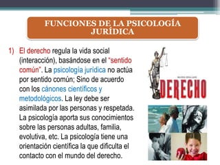 FUNCIONES DE LA PSICOLOGÍA
JURÍDICA
1) El derecho regula la vida social
(interacción), basándose en el “sentido
común”. La psicología jurídica no actúa
por sentido común; Sino de acuerdo
con los cánones científicos y
metodológicos. La ley debe ser
asimilada por las personas y respetada.
La psicología aporta sus conocimientos
sobre las personas adultas, familia,
evolutiva, etc. La psicología tiene una
orientación científica la que dificulta el
contacto con el mundo del derecho.
 