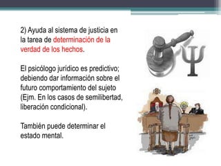 2) Ayuda al sistema de justicia en
la tarea de determinación de la
verdad de los hechos.
El psicólogo jurídico es predictivo;
debiendo dar información sobre el
futuro comportamiento del sujeto
(Ejm. En los casos de semilibertad,
liberación condicional).
También puede determinar el
estado mental.
 