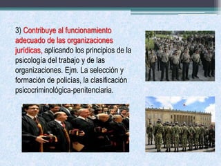 3) Contribuye al funcionamiento
adecuado de las organizaciones
jurídicas, aplicando los principios de la
psicología del trabajo y de las
organizaciones. Ejm. La selección y
formación de policías, la clasificación
psicocriminológica-penitenciaria.
 