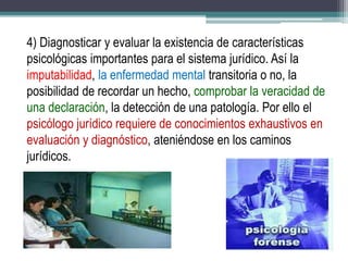 4) Diagnosticar y evaluar la existencia de características
psicológicas importantes para el sistema jurídico. Así la
imputabilidad, la enfermedad mental transitoria o no, la
posibilidad de recordar un hecho, comprobar la veracidad de
una declaración, la detección de una patología. Por ello el
psicólogo jurídico requiere de conocimientos exhaustivos en
evaluación y diagnóstico, ateniéndose en los caminos
jurídicos.
 