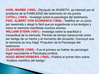 KARL MARBE (1892).- Discípulo de WUNDTH, se interesó por el
problema de la FIABILIDAD del testimonio en los juicios.
CATELL (1893).- Investigó sobre la psicología del testimonio.
PSIC. ALBERT VON SCHRENCK (1896).- Testificó en un juicio
por asesinato y alegó lo fácil que es sugestionar a los testigos y
cómo la memoria manifiesta muchos errores.
WILLIAM STERN (1901).- Investigó sobre la exactitud o
inexactitud de la memoria. Periodo de tiempo transcurrido entre
ser testigo de un hecho y el momento del recuerdo. Concluyó que
la memoria es muy frágil. Propulsor de la Psicología del
testimonio.
CLAPAREDE (1908).- Fue el primero en hablar de psicología
legal; equivalente a Psicología jurídica.
HUGO MÜNSTERBERG (1908).- Publicó el primer libro sobre:
“Análisis científico del testigo”.
 
