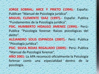 JORGE SOBRAL; ARCE Y PRIETO (1994).- España:
Publican “Manual de Psicología jurídica”.
MIGUEL CLEMENTE DIAZ (1997).- España: Publica
“Fundamentos de la Psicología jurídica”.
PSIC. HUMBERTO HIDALGO JIMENEZ (1994).- Perú:
Publica “Psicología forense: Raíces psicológicas del
delito”.
ALEJANDRO SOLIS ESPINOZA (2007).- Perú: Publica
“Psicología jurídica”.
PSIC. SILVIA ROJAS REGALADO (2009).- Perú: Publica
“Manual de Psicología forense”.
AÑO 2001: La APA reconoció oficialmente la Psicología
forense como una especialidad dentro de la
psicología.
 