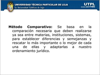 Método Comparativo: Se basa en la
comparación necesaria que deben realizarse
ya sea entre materias, instituciones, sistemas,
para establecer diferencias y semejanzas y
rescatar lo más importante o lo mejor de cada
una de ellas y adaptarlas a nuestro
ordenamiento jurídico.
 