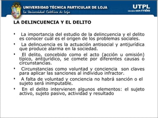 LA DELINCUENCIA Y EL DELITO
 La importancia del estudio de la delincuencia y el delito
es conocer cuál es el origen de los problemas sociales.
 La delincuencia es la actuación antisocial y antijurídica
que produce alarma en la sociedad.
 El delito, concebido como el acto (acción u omisión)
típico, antijurídico, se comete por diferentes causas o
circunstancias.
 Circunstancias como voluntad y conciencia son claves
para aplicar las sanciones al individuo infractor.
 A falta de voluntad y conciencia no habrá sanción o el
sujeto será inimputable.
 En el delito intervienen algunos elementos: el sujeto
activo, sujeto pasivo, actividad y resultado
 