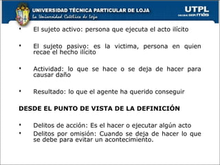  El sujeto activo: persona que ejecuta el acto ilícito
 El sujeto pasivo: es la victima, persona en quien
recae el hecho ilícito
 Actividad: lo que se hace o se deja de hacer para
causar daño
 Resultado: lo que el agente ha querido conseguir
DESDE EL PUNTO DE VISTA DE LA DEFINICIÓN
 Delitos de acción: Es el hacer o ejecutar algún acto
 Delitos por omisión: Cuando se deja de hacer lo que
se debe para evitar un acontecimiento.
 
