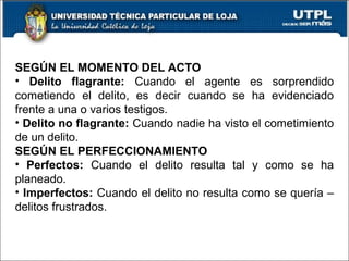 SEGÚN EL MOMENTO DEL ACTO
• Delito flagrante: Cuando el agente es sorprendido
cometiendo el delito, es decir cuando se ha evidenciado
frente a una o varios testigos.
• Delito no flagrante: Cuando nadie ha visto el cometimiento
de un delito.
SEGÚN EL PERFECCIONAMIENTO
• Perfectos: Cuando el delito resulta tal y como se ha
planeado.
• Imperfectos: Cuando el delito no resulta como se quería –
delitos frustrados.
 