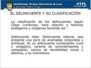 EL DELINCUENTE Y SU CLASIFICACIÓN
La clasificación de los delincuentes según
César Lombroso, hace relación a factores
endógenos y exógenos teniendo así :
Delincuente nato: Delincuente natural, que
presenta una serie de anomalías corporales y
anímicas. Es un delincuente sumamente cruel
y vengativo, carente de remordimientos y
compasión, carece de sensibilidad moral y
afectiva, y es reincidente.
 