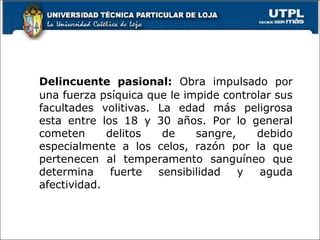 Delincuente pasional: Obra impulsado por
una fuerza psíquica que le impide controlar sus
facultades volitivas. La edad más peligrosa
esta entre los 18 y 30 años. Por lo general
cometen delitos de sangre, debido
especialmente a los celos, razón por la que
pertenecen al temperamento sanguíneo que
determina fuerte sensibilidad y aguda
afectividad.
 