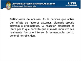 Delincuente de ocasión: Es la persona que actúa
por influjo de factores externos. Llamado pseudo
criminal o criminaloide. Su reacción emocional es
lenta por lo que necesita que el móvil impulsivo sea
realmente fuerte o intenso. Es enmendable, por lo
general no reinciden.
 