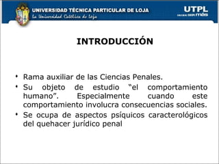 INTRODUCCIÓN
 Rama auxiliar de las Ciencias Penales.
 Su objeto de estudio “el comportamiento
humano”. Especialmente cuando este
comportamiento involucra consecuencias sociales.
 Se ocupa de aspectos psíquicos caracterológicos
del quehacer jurídico penal
 