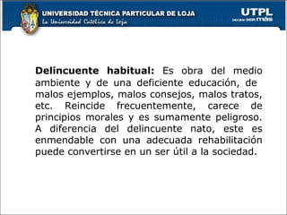 Delincuente habitual: Es obra del medio
ambiente y de una deficiente educación, de
malos ejemplos, malos consejos, malos tratos,
etc. Reincide frecuentemente, carece de
principios morales y es sumamente peligroso.
A diferencia del delincuente nato, este es
enmendable con una adecuada rehabilitación
puede convertirse en un ser útil a la sociedad.
 