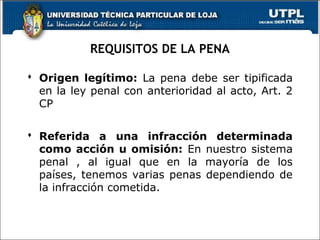 REQUISITOS DE LA PENA
 Origen legítimo: La pena debe ser tipificada
en la ley penal con anterioridad al acto, Art. 2
CP
 Referida a una infracción determinada
como acción u omisión: En nuestro sistema
penal , al igual que en la mayoría de los
países, tenemos varias penas dependiendo de
la infracción cometida.
 