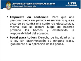  Impuesta en sentencia: Para que una
persona pueda ser penada es necesario que se
dicte en su contra una sentencia ejecutoriada,
misma que se dictara luego de haberse
probado los hechos y establecido la
responsabilidad del acusado.
 Igual para todos: Derecho de igualdad ante
la ley sin discriminación de ninguna clase,
igualmente a la aplicación de las penas.
 