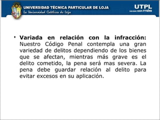  Variada en relación con la infracción:
Nuestro Código Penal contempla una gran
variedad de delitos dependiendo de los bienes
que se afectan, mientras más grave es el
delito cometido, la pena será mas severa. La
pena debe guardar relación al delito para
evitar excesos en su aplicación.
 