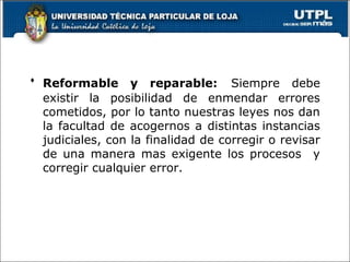  Reformable y reparable: Siempre debe
existir la posibilidad de enmendar errores
cometidos, por lo tanto nuestras leyes nos dan
la facultad de acogernos a distintas instancias
judiciales, con la finalidad de corregir o revisar
de una manera mas exigente los procesos y
corregir cualquier error.
 