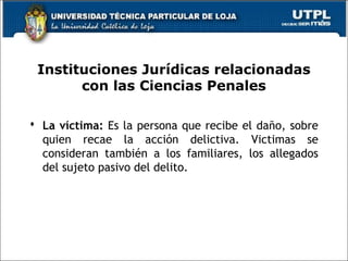 Instituciones Jurídicas relacionadas
con las Ciencias Penales
 La víctima: Es la persona que recibe el daño, sobre
quien recae la acción delictiva. Victimas se
consideran también a los familiares, los allegados
del sujeto pasivo del delito.
 