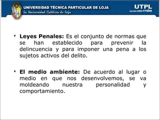  Leyes Penales: Es el conjunto de normas que
se han establecido para prevenir la
delincuencia y para imponer una pena a los
sujetos activos del delito.
 El medio ambiente: De acuerdo al lugar o
medio en que nos desenvolvemos, se va
moldeando nuestra personalidad y
comportamiento.
 
