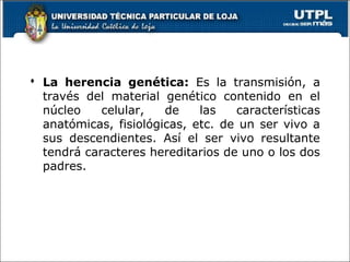  La herencia genética: Es la transmisión, a
través del material genético contenido en el
núcleo celular, de las características
anatómicas, fisiológicas, etc. de un ser vivo a
sus descendientes. Así el ser vivo resultante
tendrá caracteres hereditarios de uno o los dos
padres.
 