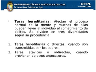  Taras hereditarias: Afectan el proceso
normal de la mente y muchas de ellas
pueden llevar al individuo al cometimiento de
delitos. Se dividen en tres diversidades
según su procedencia:
1. Taras hereditarias o directas, cuando son
transmitidas por los padres.
2. Taras atávicas o indirectas, cuando
provienen de otros antecesores.
 